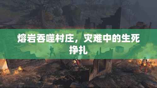 熔岩吞噬村庄，灾难中的生死挣扎